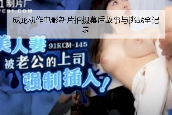 成龙动作电影新片拍摄幕后故事与挑战全记录